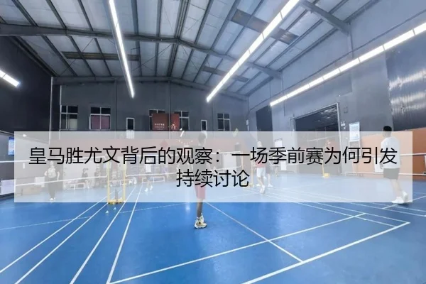 皇马胜尤文背后的观察：一场季前赛为何引发持续讨论